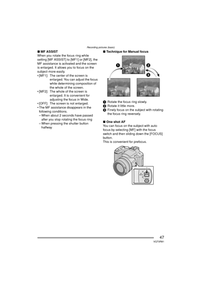 Page 47Recording pictures (basic)
47VQT0R81
∫MF ASSIST
When you rotate the focus ring while 
setting [MF ASSIST] to [MF1] or [MF2], the 
MF assistance is activated and the screen 
is enlarged. It allows you to focus on the 
subject more easily.
 [MF1]:  The center of the screen is  enlarged. You can adjust the focus 
while determining composition of 
the whole of the screen.
 [MF2]:  The whole of the screen is  enlarged. It is convenient for 
adjusting the focus in Wide.
 [OFF]:  The screen is not enlarged....
