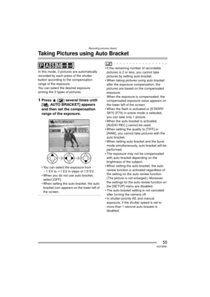 Page 55Recording pictures (basic)
55VQT0R81
Taking Pictures using Auto Bracket
In this mode, 3 pictures are automatically 
recorded by each press of the shutter 
button according to the compensation 
range of the exposure.
You can select the desired exposure 
among the 3 types of pictures.
1Press 3  ( ) several times until 
[ AUTO BRACKET] appears 
and then set the compensation 
range of the exposure.
 You can select the exposure from 
j 1EV to i1 EV in steps of 1/3 EV.
 When you do not use auto bracket,...