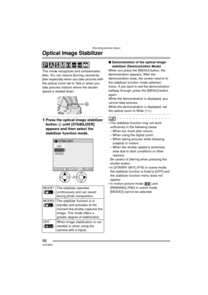 Page 56Recording pictures (basic)
56VQT0R81
Optical Image Stabilizer
This mode recognizes and compensates 
jitter. You can reduce blurring caused by 
jitter especially when you take pictures with 
the optical zoom set to Tele or when you 
take pictures indoors where the shutter 
speed is slowed down.
1Press the optical image stabilizer 
button  A until [STABILIZER] 
appears and then select the 
stabilizer function mode.
∫ Demonstration of the optical image 
stabilizer (Demonstration Mode)
When you press the...