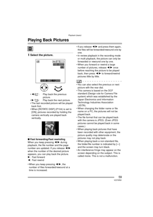 Page 59Playback (basic)
59VQT0R81
Playback (basic)
Playing Back Pictures
1Select the picture.
2 / : Play back the previous 
picture.
 1 / : Play back the next picture.
 The last recorded picture will be played  back first.
 When [ROTATE DISP.] (P104) is set to 
[ON], pictures recorded by holding the 
camera vertically are played back 
vertically.
∫ Fast forwarding/Fast rewinding
When you keep pressing  2/1  during 
playback, the file number and the page 
number are updated. If you release  2/1 
when the...