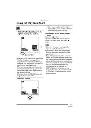 Page 61Playback (basic)
61VQT0R81
Using the Playback Zoom
1Rotate the front dial towards the 
right to enlarge the picture.
 When you rotate the front dial towards the 
left after the picture is enlarged, the 
magnification becomes lower. When you 
rotate the front dial towards the right, the 
magnification becomes higher.
 When you change the magnification, the  zoom position indication  A appears for 
about 1 second to check the position of 
the section enlarged.
 When you press the [MENU] button, the...
