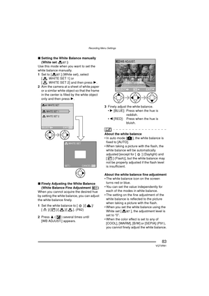 Page 83Recording Menu Settings
83VQT0R81
∫Setting the White Balance manually 
(White set )
Use this mode when you want to set the 
white balance manually.
1 Set to [ ] (White set), select 
[WHITESET1] or 
[ WHITE SET 2] and then press 1 .
2 Aim the camera at a sheet of white paper 
or a similar white object so that the frame 
in the center is filled by the white object 
only and then press  1.
∫ Finely Adjusting the White Balance 
(White Balance Fine Adjustment )
When you cannot acquire the desired hue 
by...