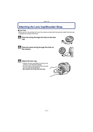 Page 11- 11 -
Before Use
Attaching the Lens Cap/Shoulder Strap
∫Lens Cap
•When you turn the camera off, carry the camera or play back the pictures, attach the lens cap 
to protect the surface of the lens.
Pass the string through the hole on the lens 
cap.
Pass the same string through the hole on 
the camera.
Attach the lens cap.
•Detach the lens cap before turning on the 
camera in the Recording Mode.
•Do not hang or swing around this unit with 
the lens cap string attached.
•Be careful not to lose the lens cap. 
