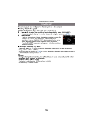 Page 103- 103 -
Advanced (Recording pictures)
This allows you to take vivid pictures of a starry sky or a dark subject.
∫Setting the shutter speed
Select a shutter speed of [15 SEC.], [30 SEC.] or [60 SEC.].
1Press  3/4 to select the number of seconds and then press [MENU/SET].
•It is also possible to change the number of seconds using the quick menu.  (P29)2Take pictures.
•Press the shutter button fully to display the countdown screen. Do 
not move the camera after this screen is displayed. When 
countdown...