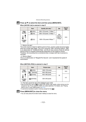 Page 113- 113 -
Advanced (Recording pictures)
Press 3/4  to select the item and then press [MENU/SET].
When [AVCHD Lite] is selected in step 2
¢1What is bit rate?
This is the volume of data for definite period of time, and the quality becomes higher 
when the number gets bigger. This unit is using the “VBR” recording method. “VBR” 
is an abbreviation of “Variable Bit Rate”, and the bit rate (volume of data for definite 
period of time) is changed automatically depending on the subject to record. 
Therefore, the...