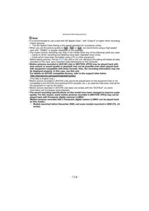 Page 114Advanced (Recording pictures)
- 114 -
Note
•It is recommended to use a card with SD Speed Class¢ with “Class 6” or higher when recording 
motion pictures.
¢ The SD Speed Class Rating is the speed standard for successive writes.
•When you set the picture quality to [ ], [ ] or [ ], we recommend using a high-speed 
card with “10MB/s” or greater displayed on the package.
•The motion picture recording may stop in the middle when any of the following cards are used.–Cards on which recording and deleting have...