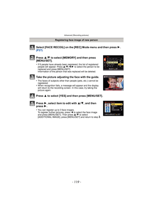 Page 119- 119 -
Advanced (Recording pictures)
Select [FACE RECOG.] on the [REC] Mode menu and then press 1.  
(P27)
Press  3
/4 to select [MEMORY] and then press 
[MENU/SET].
•If 6 people have already been registered, the list of registered 
people will appear. Press  3/4/ 2/1 to select the person to be 
replaced and press [MENU/SET].
Information of the person that was replaced will be deleted.
Take the picture adjusting the face with the guide.
•The faces of subjects other than people (pets, etc.) cannot be...