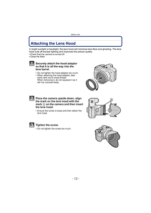 Page 13- 13 -
Before Use
Attaching the Lens Hood
In bright sunlight or backlight, the lens hood will minimize lens flare and ghosting. The lens 
hood cuts off excess lighting and improves the picture quality.
•
Check that the camera is turned off.•Close the flash.
Securely attach the hood adaptor 
so that it is all the way into the 
lens barrel.
•Do not tighten the hood adaptor too much.•When attaching the hood adaptor, take 
extra care not to cross-thread. 
When removing it, do not squeeze it as it 
will not...