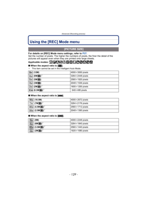 Page 129- 129 -
Advanced (Recording pictures)
Using the [REC] Mode menu
For details on [REC] Mode menu settings, refer to P27.
Set the number of pixels. The higher the numbers of pixels, the finer the detail of the 
pictures will appear even when they are printed onto large sheets.
Applicable modes: 
∫ When the aspect ratio is [ X].
¢ This item cannot be set in the Intelligent Auto Mode.
∫When the aspect ratio is [ Y].
∫ When the aspect ratio is [ W].
 [PICTURE SIZE]
 (12M) 4000k3000 pixels
 (8M )¢3264 k2448...