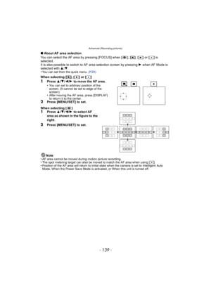 Page 139- 139 -
Advanced (Recording pictures)
∫About AF area selection
You can select the AF area by pressing [FOCUS] when [ ], [ ƒ], [Ø ] or [ Ù] is 
selected.
It is also possible to switch to AF area selection screen by pressing  1 when AF Mode is 
selected with  3/4.
•
You can set from the quick menu.  (P29)
When selecting [ƒ], [Ø ] or [ Ù]
1Press  3/4/ 2/1 to move the AF area.
•You can set to arbitrary position of the 
screen. (It cannot be set to edge of the 
screen)
•After moving the AF area, press...