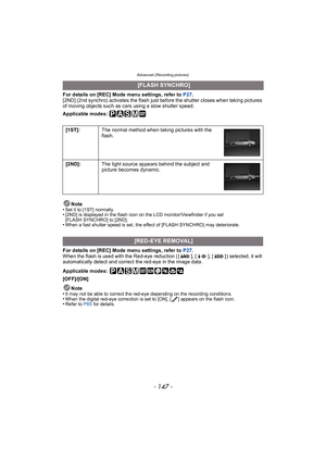 Page 147- 147 -
Advanced (Recording pictures)
For details on [REC] Mode menu settings, refer to P27.
[2ND] (2nd synchro) activates the flash just before the shutter closes when taking pictures 
of moving objects such as cars using a slow shutter speed.
Applicable modes: 
Note
•
Set it to [1ST] normally.•[2ND] is displayed in the flash icon on the LCD monitor/Viewfinder if you set 
[FLASH SYNCHRO] to [2ND].
•When a fast shutter speed is set, the effect of [FLASH SYNCHRO] may deteriorate.
For details on [REC] Mode...