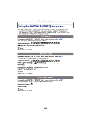 Page 149- 149 -
Advanced (Recording pictures)
Using the [MOTION PICTURE] Mode menu
•The [REC] Mode menus below will also be displayed in Creative Motion Picture Mode.–[SENSITIVITY]/[ISO LIMIT SET]/[WHITE BALANCE]/[AF MODE]/ [AF/AE LOCK]/
[METERING MODE]/[I.EXPOSURE]/[DIGITAL ZOOM]/[COLOR EFFECT]/[PICT. ADJ.]/
[STABILIZER]/[AF ASSIST LAMP]/[CONVERSION]
For details on [MOTION PICTURE] Mode menu settings, refer to P27.
This sets up the data format of motion pictures.
Applicable modes:
 
[ [AVCHD Lite]]/[ [MOTION...