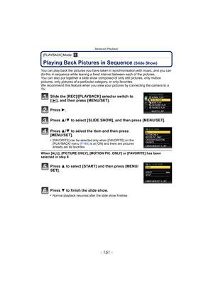 Page 151- 151 -
Advanced (Playback)
[PLAYBACK] Mode: ¸
Advanced (Playback)Playing Back Pictures in Sequence (Slide Show)
You can play back the pictures you have taken in synchronisation with music, and you can 
do this in sequence while leaving a fixed interval between each of the pictures.
You can also put together a slide show composed of only still pictures, only motion 
pictures, only pictures of a particular category, or only favorites.
We recommend this feature when you view your pictures by connecting the...