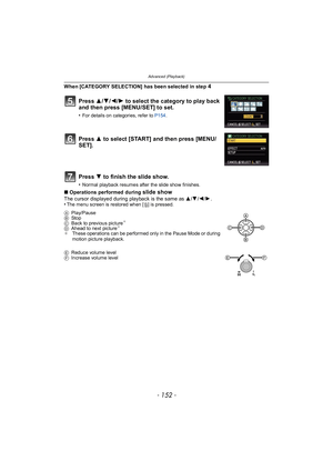 Page 152Advanced (Playback)
- 152 -
When [CATEGORY SELECTION] has been selected in step 4
∫Operations performed during slide show
The cursor displayed during playback is the same as  3/4/2/ 1.
•The menu screen is restored when [ ‚] is pressed.
Press  3/4/2/1 to select the category to play back 
and then press [MENU/SET] to set.
•For details on categories, refer to  P154.
Press  3 to select [START] and then press [MENU/
SET].
Press  4 to finish the slide show.
•Normal playback resumes after the slide show...