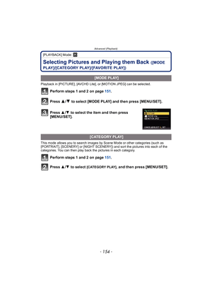 Page 154Advanced (Playback)
- 154 -
[PLAYBACK] Mode: ¸
Selecting Pictures and Playing them Back ([MODE 
PLAY]/[CATEGORY PLAY]/[FAVORITE PLAY])
Playback in [PICTURE], [AVCHD Lite], or [MOTION JPEG] can be selected.
Perform steps 1 and 2 on page  151.
Press 
3/4 to select [MODE PLAY] and then press [MENU/SET].
.
This mode allows you to search images by Scene Mode or other categories (such as 
[PORTRAIT], [SCENERY] or [NIGHT SCENERY]) and sort the pictures into each of the 
categories. You can then play back the...