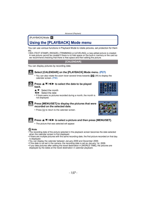 Page 157- 157 -
Advanced (Playback)
[PLAYBACK] Mode: ¸
Using the [PLAYBACK] Mode menu
You can use various functions in Playback Mode to rotate pictures, set protection for them 
etc.
•
With [TEXT STAMP], [RESIZE], [TRIMMING] or [LEVELING], a new edited picture is created. 
A new picture cannot be created if there is no free space on the built-in memory or the card so 
we recommend checking that there is free space and then editing the picture.
You can display pictures by recording date.Note
•
The recording date...