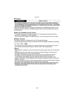 Page 17- 17 -
Preparation
∫Charging
•
The indicated charging time is for when the battery has been discharged completely. 
The charging time may vary depending on how the battery has been used. The charging 
time for the battery in hot/cold environments or a battery that has not been used for long 
time may be longer than normal.
When the charging has been completed successfully, the [CHARGE] indicator turns off.
Charging time and number of recordable pictures with the optional battery pack are the 
same as...
