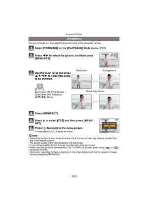 Page 163- 163 -
Advanced (Playback)
You can enlarge and then clip the important part of the recorded picture.
Select [TRIMMING] on the [PLAYBACK] Mode menu. (P27)
Press [MENU/SET].
Press  3 to select [YES] and then press [MENU/
SET].
Press [ ‚] to return to the menu screen.
•Press [MENU/SET] to close the menu.
Note
•Depending on the cut size, the picture size of the trimmed picture may become smaller than 
that of the original picture.
•The picture quality of the trimmed picture will deteriorate.•It may not be...