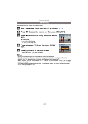 Page 164Advanced (Playback)
- 164 -
Minute tilting of the image can be adjusted.
Select [LEVELING] on the [PLAYBACK] Mode menu. (P27)
Press  2/1  to select the picture, and then press [MENU/SET].
Press  2/1  to adjust the tilting, and press [MENU/
SET].
1: clockwise
2: counter-clockwise
•
Up to 2 o can be adjusted.
Press  3 to select [YES] and then press [MENU/
SET].
Press [ ‚] to return to the menu screen.
•Press [MENU/SET] to close the menu.
Note
•Quality of image may become coarse when leveling is...