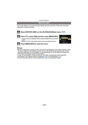Page 165- 165 -
Advanced (Playback)
This mode allows you to automatically display pictures vertically if they were recorded 
holding the camera vertically.
Select [ROTATE DISP.] on the [PLAYBACK] Mode menu. (P27)
Note
•When you play back pictures on a PC, they cannot be displayed in the rotated direction unless 
the OS or software is compatible with Exif. Exif is a file format for still pictures which allows 
recording information etc. to be added. It was established by “JEITA (Japan Electronics and 
Information...