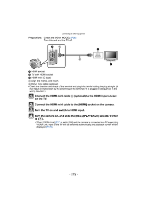 Page 174Connecting to other equipment
- 174 -
Preparations: Check the [HDMI MODE]. (P36)
Turn this unit and the TV off.
1 HDMI socket
2 TV with HDMI socket
3 HDMI mini (C type)
A Align the marks, and insert.
B HDMI mini cable (optional)
•
Check the direction and shape of the terminal and plug in/out while holding the plug straight. (It 
may result in malfunction by the deforming of the terminal if it is plugged in obliquely or in the 
wrong direction.)
Connect the HDMI mini cable B  (optional) to the HDMI input...