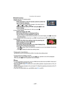 Page 177- 177 -
Connecting to other equipment
∫Usable functions
Operate with the TV remote control.
1) Multi playback Press red button on the TV remote control to switch the 
type of data for playback.
•
The type of data for playback changes in the order of [ALL] > [] > [] > [] > [ALL].Select the picture with  3/4/2/ 1 and press  2 for one 
screen display.
•
You can set the slide show etc. when you press 1.2) One screen display Select the image with  2/1.
Recording information is displayed with  3.
You can...
