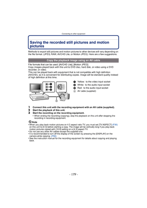 Page 179- 179 -
Connecting to other equipment
Saving the recorded still pictures and motion 
pictures
Methods to export still pictures and motion pictures to other devices will vary depending on 
the file format. (JPEG, RAW, AVCHD Lite, or Motion JPEG). Here are a few suggestions.
File formats that can be used: [AVCHD Lite], [Motion JPEG]
Copy images played back with this unit to DVD disc, hard disk, or video using a DVD 
recorder, or video.
This can be played back with equipment that is not compatible with high...