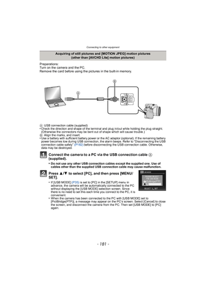 Page 181- 181 -
Connecting to other equipment
Preparations:
Turn on the camera and the PC.
Remove the card before using the pictures in the built-in memory.
Connect the camera to a PC via the USB connection cable A 
(supplied).
•Do not use any other USB connection cables except the supplied one. Use of 
cables other than the supplied USB connection cable may cause malfunction.
Press  3/4  to select [PC], and then press [MENU/
SET].
•If [USB MODE]  (P35) is set to [PC] in the [SETUP] menu in 
advance, the camera...