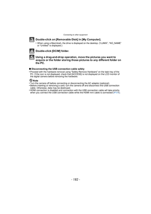 Page 182Connecting to other equipment
- 182 -
Double-click on [Removable Disk] in [My Computer].
•When using a Macintosh, the drive is displayed on the desktop. (“LUMIX”, “NO_NAME” 
or “Untitled” is displayed.)
Double-click [DCIM] folder.
Using a drag-and-drop operation, move the pictures you want to 
acquire or the folder storing those pictures to any different folder on 
the PC.
∫Disconnecting the USB connection cable safely
•Proceed with the hardware removal using “Safely Remove Hardware” on the task tray of...