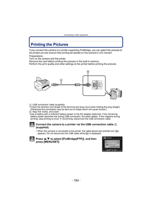 Page 184Connecting to other equipment
- 184 -
Printing the Pictures
If you connect the camera to a printer supporting PictBridge, you can select the pictures to 
be printed out and instruct that printing be started on the camera’s LCD monitor.
Preparations:
Turn on the camera and the printer.
Remove the card before printing the pictures in the built-in memory.
Perform the print quality and other settings at the printer before printing the pictures.
Connect the camera to a printer via the USB connection cable A...