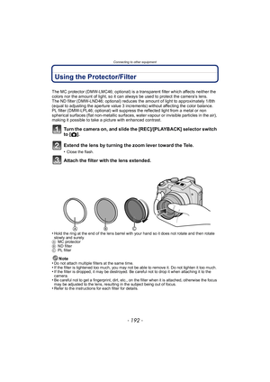 Page 192Connecting to other equipment
- 192 -
Using the Protector/Filter
The MC protector (DMW-LMC46; optional) is a transparent filter which affects neither the 
colors nor the amount of light, so it can always be used to protect the camera’s lens.
The ND filter (DMW-LND46; optional) reduces the amount of light to approximately 1/8th 
(equal to adjusting the aperture value 3 increments) without affecting the color balance.
PL filter (DMW-LPL46; optional) will suppress the reflected light from a metal or non...