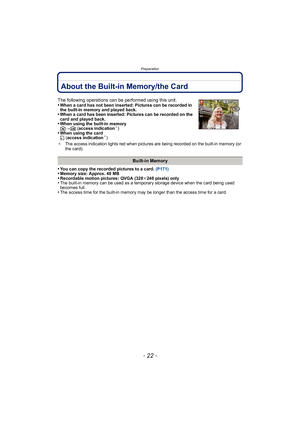 Page 22Preparation
- 22 -
About the Built-in Memory/the Card
•You can copy the recorded pictures to a card. (P171)•Memory size: Approx. 40 MB•Recordable motion pictures: QVGA (320k240 pixels) only•The built-in memory can be used as a temporary storage device when the card being used 
becomes full.
•The access time for the built-in memory may be longer than the access time for a card.
The following operations can be performed using this unit.
•When a card has not been inserted: Pictures can be recorded in 
the b...