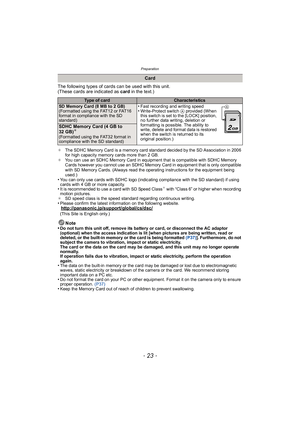 Page 23- 23 -
Preparation
The following types of cards can be used with this unit.
(These cards are indicated as card in the text.)
¢The SDHC Memory Card is a memory card standard decided by the SD Association in 2006 
for high capacity memory cards more than 2 GB.
¢ You can use an SDHC Memory Card in equipment that is compatible with SDHC Memory 
Cards however you cannot use an SDHC Memory Card in equipment that is only compatible 
with SD Memory Cards. (Always read the operating instructions for the equipment...