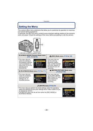 Page 26Preparation
- 26 -
Setting the Menu
This camera offers menu selections that allow you to customize its operation to maximize 
your picture taking experience.
In particular, the [SETUP] menu contains some important settings relating to the camera’s 
clock and power. Check the settings of this menu before proceeding to use the camera.
A[REC]/[PLAYBACK] selector switch
[PLAYBACK MODE] Playback Mode menu
 (P57 , 151  to155)! [REC] Mode menu (P129  to 148)
•This menu lets you 
select the setting of 
the...