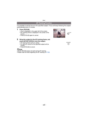 Page 45- 45 -
Basic
It is possible to set the focus to the specified subject. Focus will keep following the subject 
automatically even if it moves.Note
•
[FACE RECOG.] does not work during AF tracking.•Please read the Note regarding the AF tracking on  P138.
AF Tracking Function
1
Press [FOCUS].
•[ ] is displayed in the upper left of the screen.•AF Tracking frame is displayed in the center of the 
screen.
•Press [FOCUS] again to cancel.
2Bring the subject to the AF tracking frame, and 
press [AF/AE LOCK] to...
