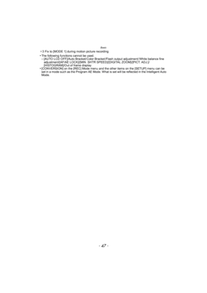 Page 47- 47 -
Basic
¢3 Fix to [MODE 1] during motion picture recording
•The following functions cannot be used.–[AUTO LCD OFF]/Auto Bracket/ Color Bracket /Flash output adjustment / White balance fine 
adjustment/[AF/AE LOCK]/[MIN. SHTR SPEED]/[DIGITAL ZOOM]/[PICT. ADJ.]/
[HISTOGRAM]/Out of frame display
•[CONVERSION] on the [REC] Mode menu and the other items on the [SETUP] menu can be 
set in a mode such as the Program AE Mode. What is set will be reflected in the Intelligent Auto 
Mode. 