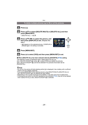 Page 59- 59 -
Basic
∫When [DELETE ALL] has been selected with the [FAVORITE]  (P166) setting
The selection screen is displayed again. Select [DELETE ALL] or 
[ ALL DELETE EXCEPT Ü], press  3 to select [YES] and delete the pictures. 
([ALL DELETE EXCEPT Ü] cannot be selected if no pictures have been set as 
[FAVORITE].)
Note
•
Do not turn the camera off while deleting (while [ ‚] is displayed). Use a battery with a sufficient 
power or the AC adaptor (optional).
•If you press [MENU/SET] while deleting pictures...