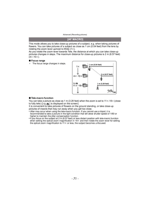 Page 71- 71 -
Advanced (Recording pictures)
This mode allows you to take close-up pictures of a subject, e.g. when taking pictures of 
flowers. You can take pictures of a subject as close as 1 cm (0.04 feet) from the lens by 
rotating the zoom lever upmost to Wide (1k).
As you rotate the zoom lever towards Tele, the distance at which you can take close-up 
pictures changes in steps. The maximum distance for close-up pictures is 2 m (6.57 feet) 
(4 k-10 k).
∫ Focus range
¢ The focus range changes in steps....