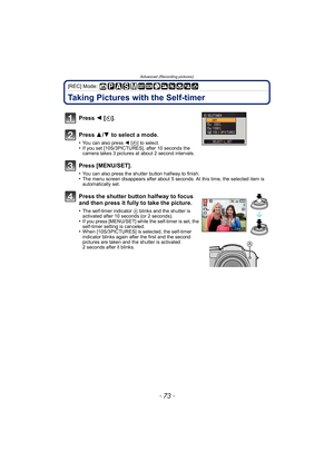 Page 73- 73 -
Advanced (Recording pictures)
[REC] Mode: 
Taking Pictures with the Self-timer
Press 2 [ë ].
Press  3/4  to select a mode.
•You can also press  2 [ë] to select.•If you set [10S/3PICTURES], after 10 seconds the 
camera takes 3 pictures at about 2 second intervals.
Press [MENU/SET].
•You can also press the shutter button halfway to finish.•The menu screen disappears after about 5 seconds. At this time, the selected item is 
automatically set.
Press the shutter button halfway to focus 
and then press...
