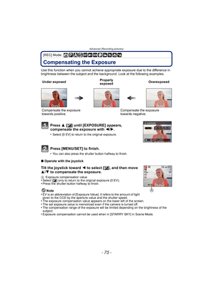 Page 75- 75 -
Advanced (Recording pictures)
[REC] Mode: 
Compensating the Exposure
Use this function when you cannot achieve appropriate exposure due to the difference in 
brightness between the subject and the background. Look at the following examples.
∫Operate with the joystick
Tilt the joystick toward  2 to select [ È], and then move 
3/ 4 to compensate the exposure.
A Exposure compensation value•Select [ È] only to return to the original exposure (0 EV).•Press the shutter button halfway to finish.
Note
•EV...