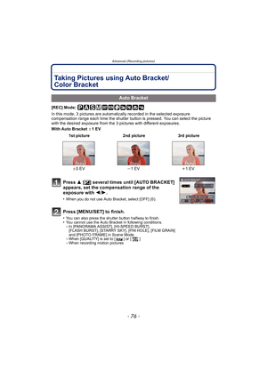 Page 76Advanced (Recording pictures)
- 76 -
Taking Pictures using Auto Bracket/
Color Bracket
[REC] Mode: 
In this mode, 3 pictures are automatically recorded in the selected exposure 
compensation range each time the shutter button is pressed. You can select the picture 
with the desired exposure from the 3 pictures with different exposures.
With Auto Bracket d1 EV
Auto Bracket
 1st picture 2nd picture 3rd picture
d 0EV j1 EV i1 EV
Press  3 [È ] several times until [AUTO BRACKET] 
appears, set the compensation...