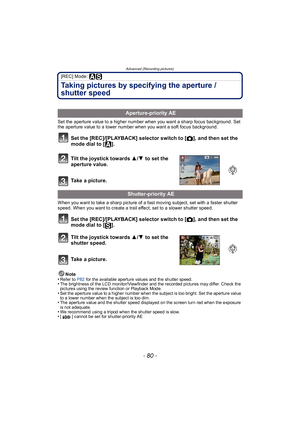 Page 80Advanced (Recording pictures)
- 80 -
[REC] Mode: 
Taking pictures by specifying the aperture / 
shutter speed
Set the aperture value to a higher number when you want a sharp focus background. Set 
the aperture value to a lower number when you want a soft focus background.
Set the [REC]/[PLAYBACK] selector switch to [!], and then set the 
mode dial to [ ].
Tilt the joystick towards 3 /4  to set the 
aperture value.
Take a picture.
When you want to take a sharp picture of a fast moving subject, set with a...