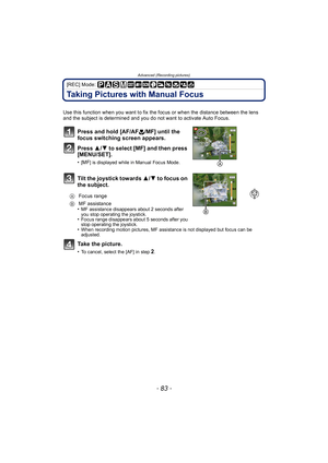 Page 83- 83 -
Advanced (Recording pictures)
[REC] Mode: 
Taking Pictures with Manual Focus
Use this function when you want to fix the focus or when the distance between the lens 
and the subject is determined and you do not want to activate Auto Focus.
Press and hold [AF/AF#/MF] until the 
focus switching screen appears.
Press  3/4 to select [MF] and then press 
[MENU/SET].
•[MF] is displayed while in Manual Focus Mode.
Tilt the joystick towards 3/ 4 to focus on 
the subject.
•MF assistance disappears about 2...