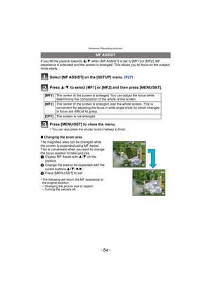 Page 84Advanced (Recording pictures)
- 84 -
If you tilt the joystick towards 3/4 when [MF ASSIST] is set to [MF1] or [MF2], MF 
assistance is activated and the screen is enlarged. This allows you to focus on the subject 
more easily.
Select [MF ASSIST] on the [SETUP] menu.  (P27)
Press  3/4  to select [MF1] or [MF2] and then press [MENU/SET].
Press [MENU/SET] to close the menu.
•You can also press the shutter button halfway to finish.
∫ Changing the zoom area
The magnified area can be changed while 
the screen...