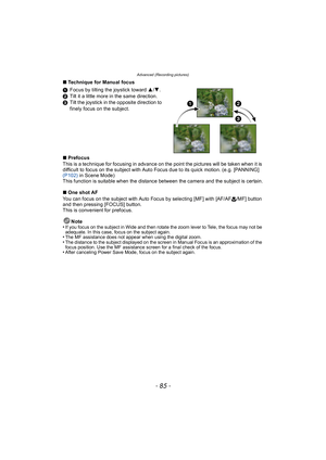 Page 85- 85 -
Advanced (Recording pictures)
∫Technique for Manual focus
1 Focus by tilting the joystick toward 3/ 4.
2 Tilt it a little more in the same direction.
3 Tilt the joystick in the opposite direction to 
finely focus on the subject.
∫ Prefocus
This is a technique for focusing in advance on the point the pictures will be taken when it is 
difficult to focus on the subject with Auto Focus due to its quick motion. (e.g. [PANNING] 
(P102)  in Scene Mode)
This function is suitable when the distance between...