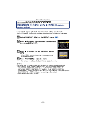 Page 88Advanced (Recording pictures)
- 88 -
[REC] Mode: 
Registering Personal Menu Settings (Registering 
custom settings)
It is possible to register up to 3 sets of current camera settings as custom sets.
•Set to the mode dial to the desired mode and select the desired menu settings in advance.
Select [CUST. SET MEM.] on the [SETUP] menu.  (P27)
Press  3/4 to select the custom set to register and 
then press [MENU/SET].
Press  3 to select [YES] and then press [MENU/
SET].
•When [YES] is selected, the settings...