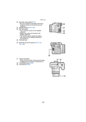 Page 10Before Use
- 10 -
26 Shoulder strap eyelet (P12)
•Be sure to attach the shoulder strap when 
using the camera to ensure that you will 
not drop it.
27 [HDMI] socket  (P174, 176)
28 [DC IN] socket •
This is used to connect an AC adaptor 
(optional).
•Always use a genuine Panasonic AC 
adaptor (optional).
•This camera cannot charge the battery 
even when the AC adaptor (optional) is 
connected to it.
29 Terminal door
30 [DIGITAL/AV OUT] socket (P172 , 179 , 
181 , 184)
31 Tripod receptacle •
When you use a...