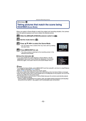 Page 95- 95 -
Advanced (Recording pictures)
[REC] Mode: 
Taking pictures that match the scene being 
recorded
 (Scene Mode)
When you select a Scene Mode to match the subject and recording situation, the camera 
sets the optimal exposure and hue to obtain the desired picture.
Slide the [REC]/[PLAYBACK] selector switch to [!].
Set the mode dial to  [ ].
Press  3/4 /2 /1 to select the Scene Mode.
•You can switch menu screens from any menu item by rotating 
the zoom lever.
Press [MENU/SET] to set.
•The menu screen...