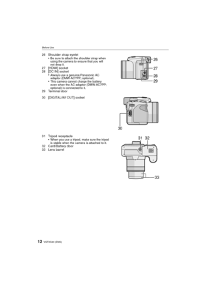Page 12VQT2G40 (ENG)12
Before Use
26 Shoulder strap eyelet•Be sure to attach the shoulder strap when 
using the camera to ensure that you will 
not drop it.
27 [HDMI] socket
28 [DC IN] socket•
Always use a genuine Panasonic AC 
adaptor (DMW-AC7PP; optional).
•This camera cannot charge the battery 
even when the AC adaptor (DMW-AC7PP; 
optional) is connected to it.
29 Terminal door
30 [DIGITAL/AV OUT] socket
31 Tripod receptacle•
When you use a tripod, make sure the tripod 
is stable when the camera is attached...