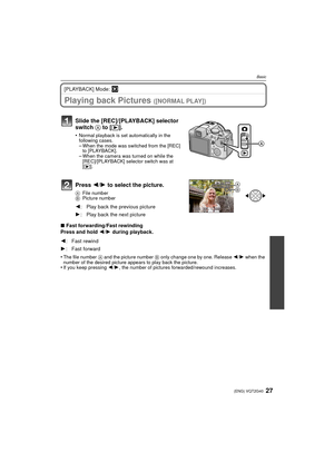 Page 2727(ENG) VQT2G40
Basic
[PLAYBACK] Mode: ¸
Playing back Pictures ([NORMAL PLAY])
Press 2/1 to select the picture.
A File number
B Picture number
∫Fast forwarding/Fast rewinding
Press and hold  2/1  during playback.
•
The file number  A and the picture number  B only change one by one. Release  2/1 when the 
number of the desired picture appears to play back the picture.
•If you keep pressing  2/1 , the number of pictures forwarded/rewound increases.
Slide the [REC]/[PLAYBACK] selector 
switch  A to [(]....